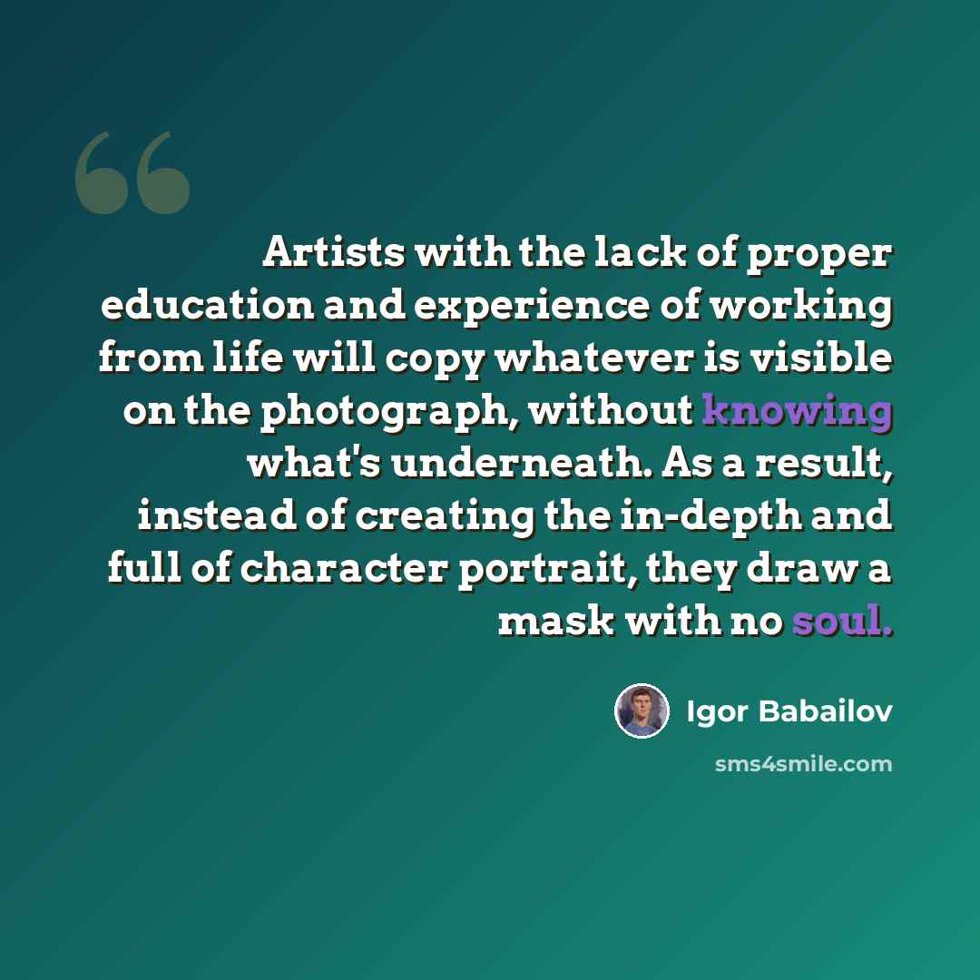“Artists with the lack of proper education and experience of working from life will copy whatever is visible on the photograph, without knowing what's underneath. As a result, instead of creating the in-depth and full of character portrait, they draw a mask with no soul.” quote by Igor Babailov
