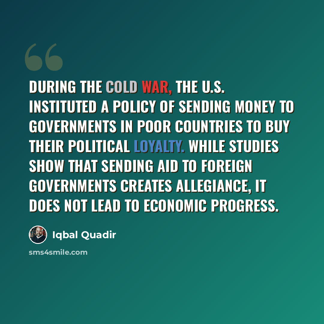 “During the Cold War, the U.S. instituted a policy of sending money to governments in poor countries to buy their political loyalty. While studies show that sending aid to foreign governments creates allegiance, it does not lead to economic progress.” quote by Iqbal Quadir