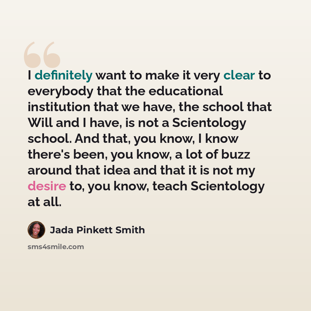 “I definitely want to make it very clear to everybody that the educational institution that we have, the school that Will and I have, is not a Scientology school. And that, you know, I know there's been, you know, a lot of buzz around that idea and that it is not my desire to, you know, teach…” quote by Jada Pinkett Smith