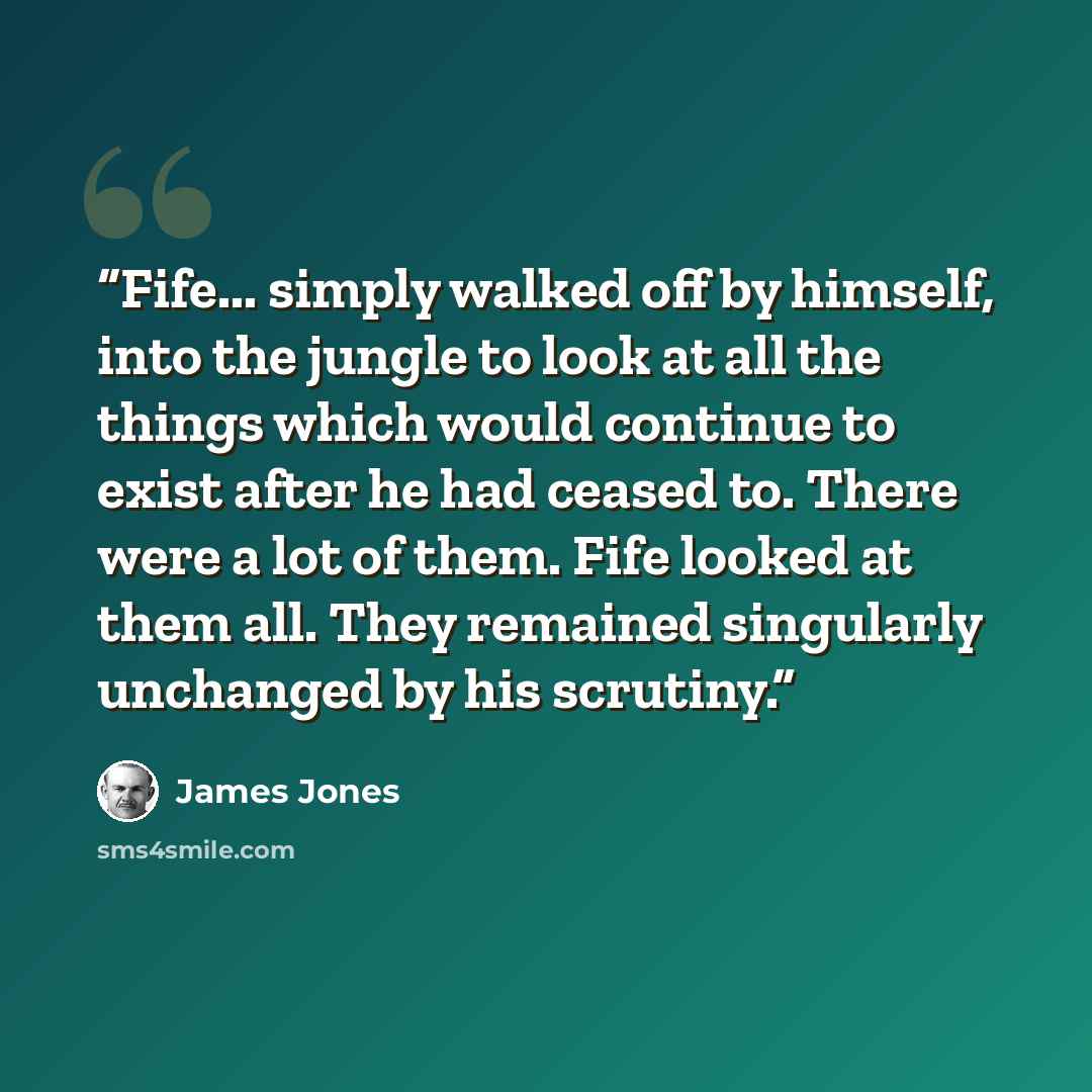 “Fife... simply walked off by himself, into the jungle to look at all the things which would continue to exist after he had ceased to. There were a lot of them. Fife looked at them all. They remained singularly unchanged by his scrutiny.” quote by James Jones