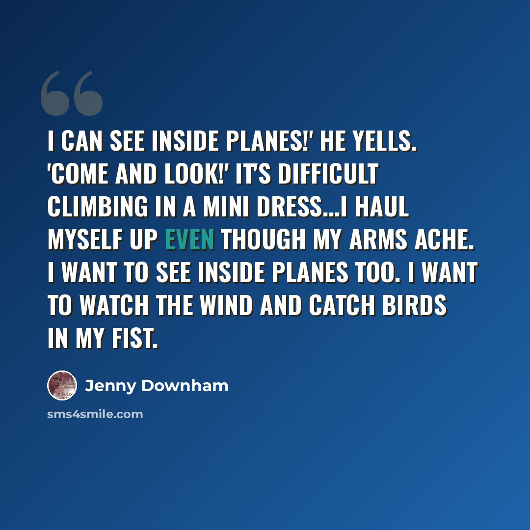 “I can see inside planes!' he yells. 'Come and look!' It's difficult climbing in a mini dress...I haul myself up even though my arms ache. I want to see inside planes too. I want to watch the wind and catch birds in my fist.” quote by Jenny Downham