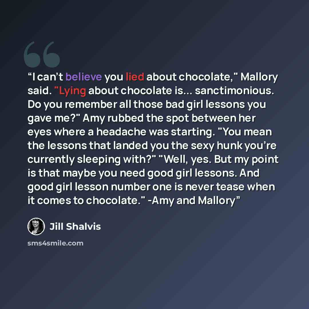 “I can't believe you lied about chocolate," Mallory said. "Lying about chocolate is... sanctimonious. Do you remember all those bad girl lessons you gave me?" Amy rubbed the spot between her eyes where a headache was starting. "You mean the lessons that landed you the sexy hunk you're currently…” quote by Jill Shalvis