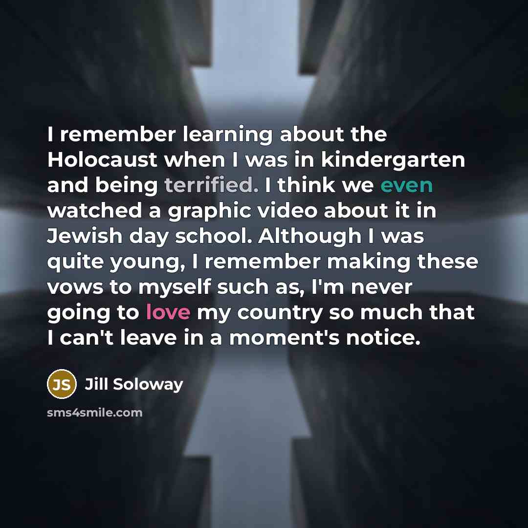 “I remember learning about the Holocaust when I was in kindergarten and being terrified. I think we even watched a graphic video about it in Jewish day school. Although I was quite young, I remember making these vows to myself such as, I'm never going to love my country so much that I can't leave…” quote by Jill Soloway