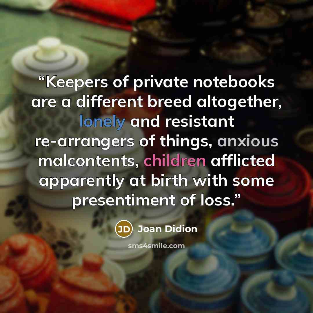 “Keepers of private notebooks are a different breed altogether, lonely and resistant re-arrangers of things, anxious malcontents, children afflicted apparently at birth with some presentiment of loss.” quote by Joan Didion