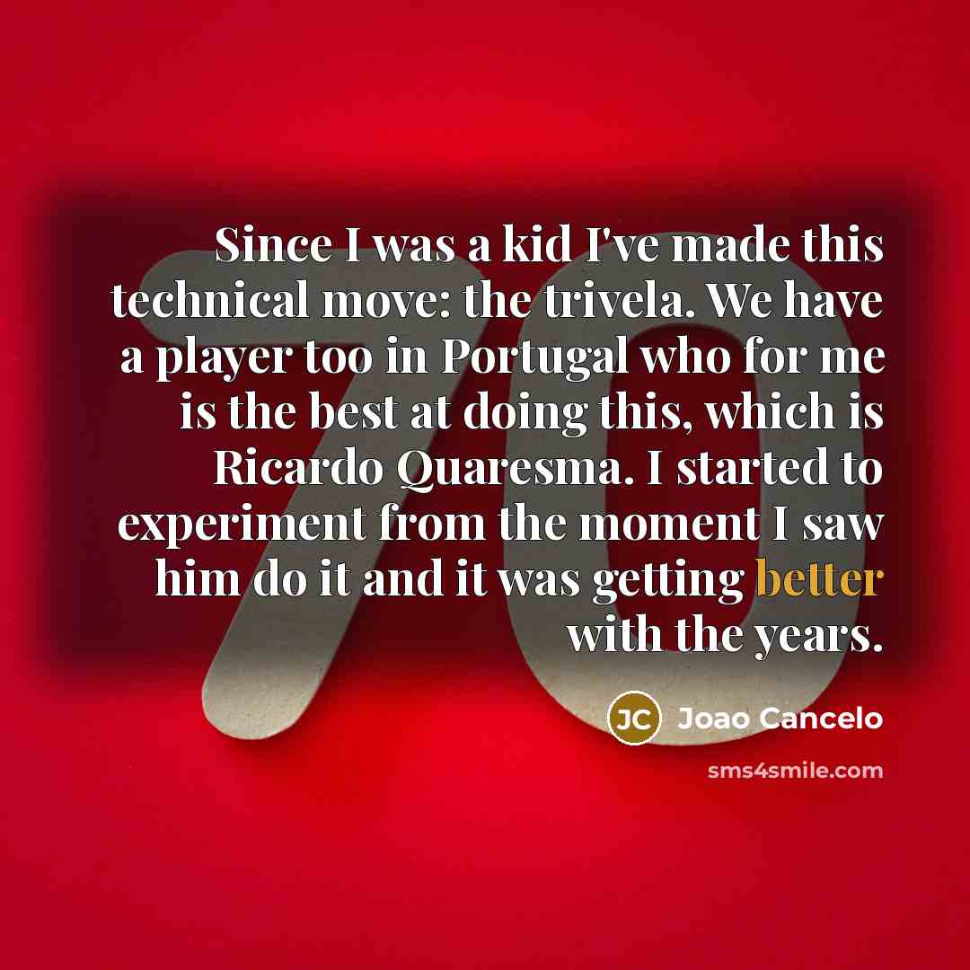 “Since I was a kid I've made this technical move: the trivela. We have a player too in Portugal who for me is the best at doing this, which is Ricardo Quaresma. I started to experiment from the moment I saw him do it and it was getting better with the years.” quote by Joao Cancelo