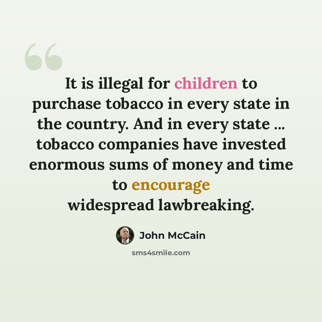 “It is illegal for children to purchase tobacco in every state in the country. And in every state ... tobacco companies have invested enormous sums of money and time to encourage widespread lawbreaking.” quote by John McCain