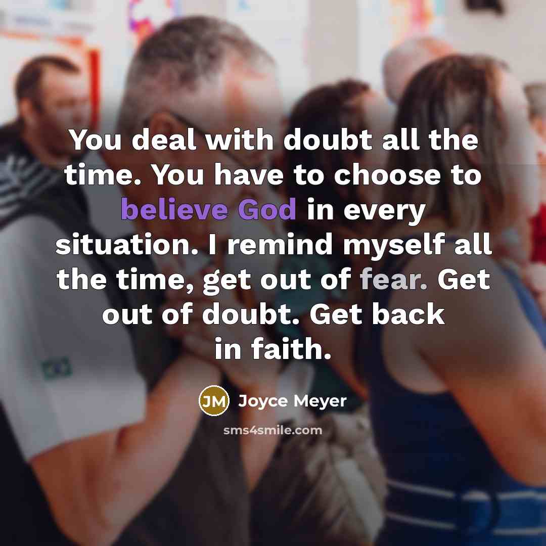 “You deal with doubt all the time. You have to choose to believe God in every situation. I remind myself all the time, get out of fear. Get out of doubt. Get back in faith.” quote by Joyce Meyer