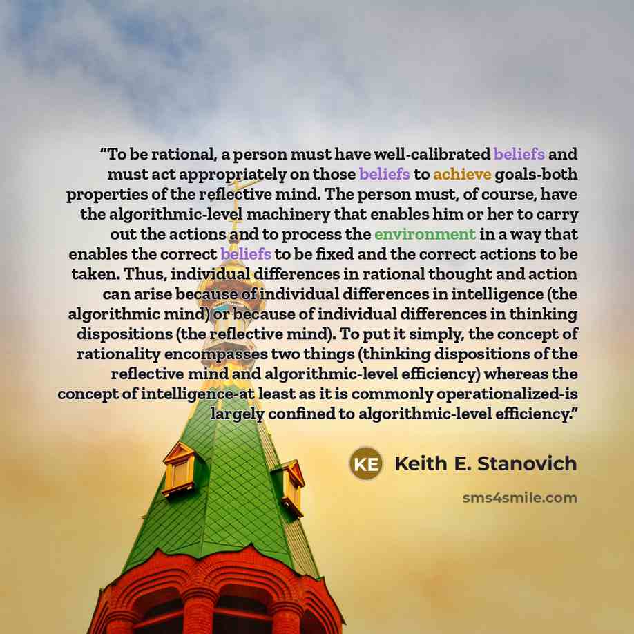 “To be rational, a person must have well-calibrated beliefs and must act appropriately on those beliefs to achieve goals-both properties of the reflective mind. The person must, of course, have the algorithmic-level machinery that enables him or her to carry out the actions and to process the…” quote by Keith E. Stanovich
