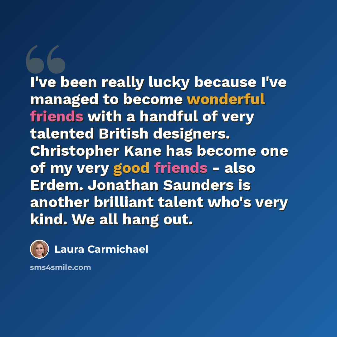 “I've been really lucky because I've managed to become wonderful friends with a handful of very talented British designers. Christopher Kane has become one of my very good friends - also Erdem. Jonathan Saunders is another brilliant talent who's very kind. We all hang out.” quote by Laura Carmichael