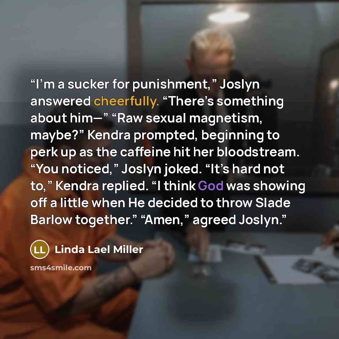 “I’m a sucker for punishment,” Joslyn answered cheerfully. “There’s something about him—” “Raw sexual magnetism, maybe?” Kendra prompted, beginning to perk up as the caffeine hit her bloodstream. “You noticed,” Joslyn joked. “It’s hard not to,” Kendra replied. “I think God was showing off a little…” quote by Linda Lael Miller