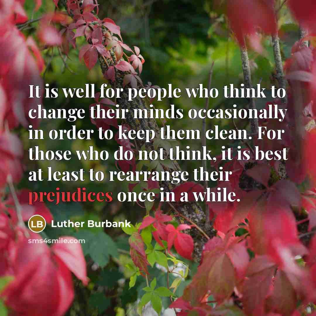 “It is well for people who think to change their minds occasionally in order to keep them clean. For those who do not think, it is best at least to rearrange their prejudices once in a while.” quote by Luther Burbank