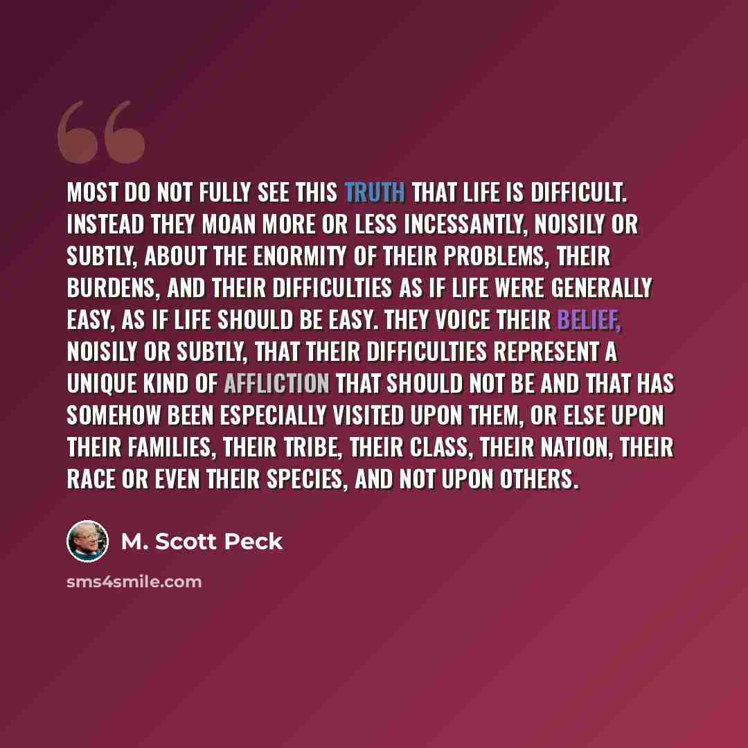 “Most do not fully see this truth that life is difficult. Instead they moan more or less incessantly, noisily or subtly, about the enormity of their problems, their burdens, and their difficulties as if life were generally easy, as if life should be easy. They voice their belief, noisily or subtly…” quote by M. Scott Peck