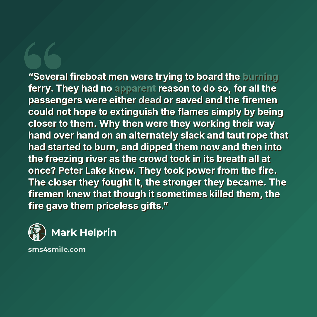 “Several fireboat men were trying to board the burning ferry. They had no apparent reason to do so, for all the passengers were either dead or saved and the firemen could not hope to extinguish the flames simply by being closer to them. Why then were they working their way hand over hand on an…” quote by Mark Helprin