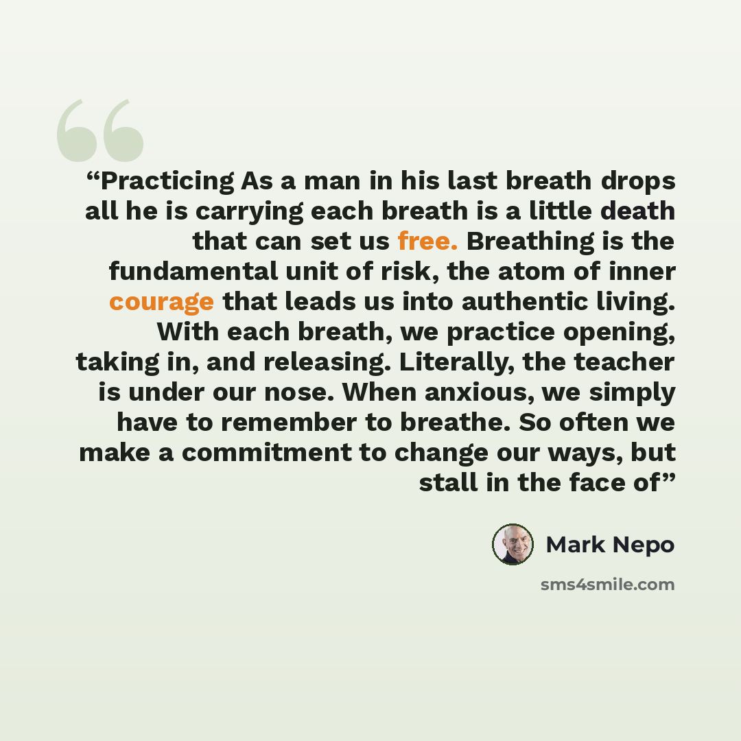 “Practicing As a man in his last breath drops all he is carrying each breath is a little death that can set us free. Breathing is the fundamental unit of risk, the atom of inner courage that leads us into authentic living. With each breath, we practice opening, taking in, and releasing. Literally…” quote by Mark Nepo