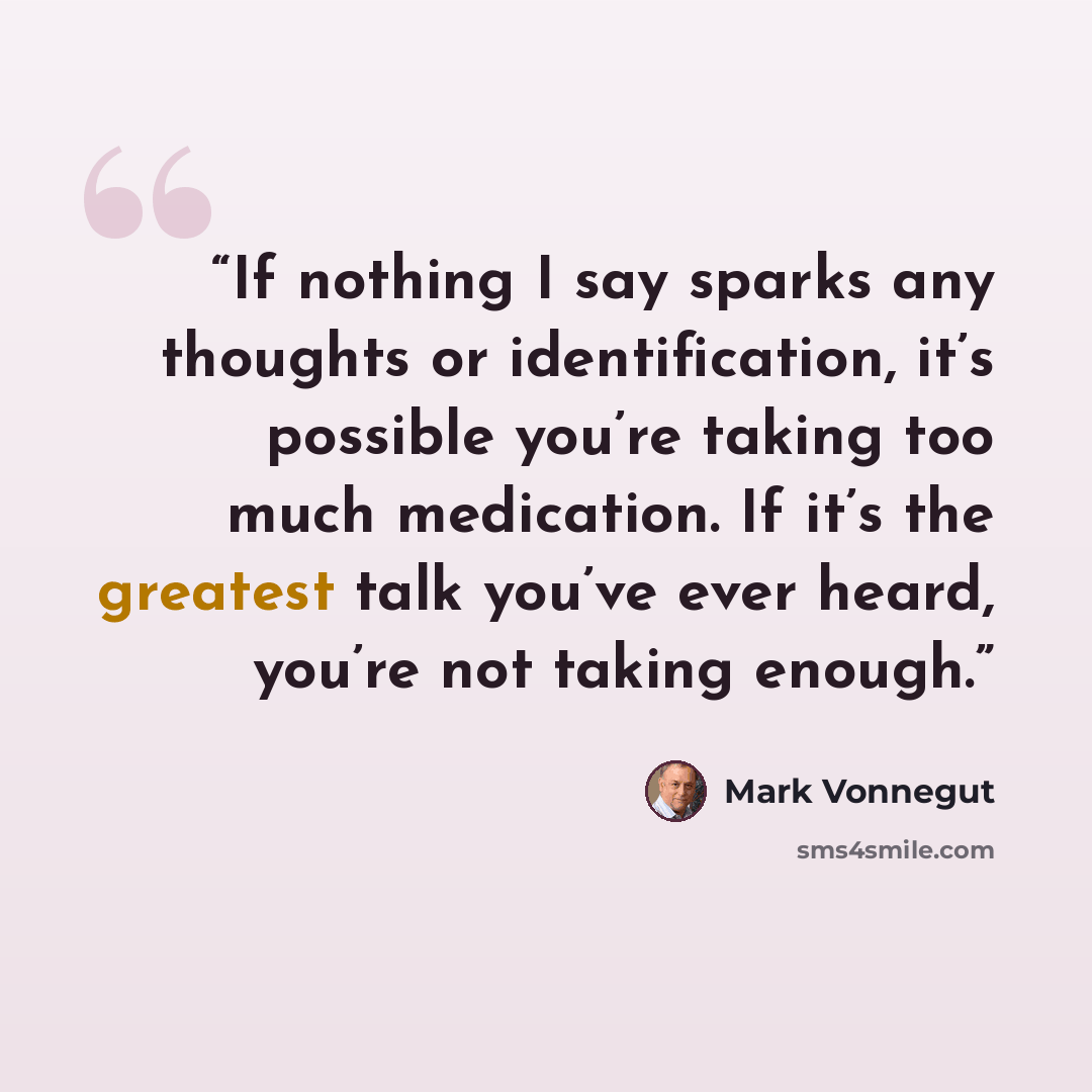 “If nothing I say sparks any thoughts or identification, it’s possible you’re taking too much medication. If it’s the greatest talk you’ve ever heard, you’re not taking enough.” quote by Mark Vonnegut