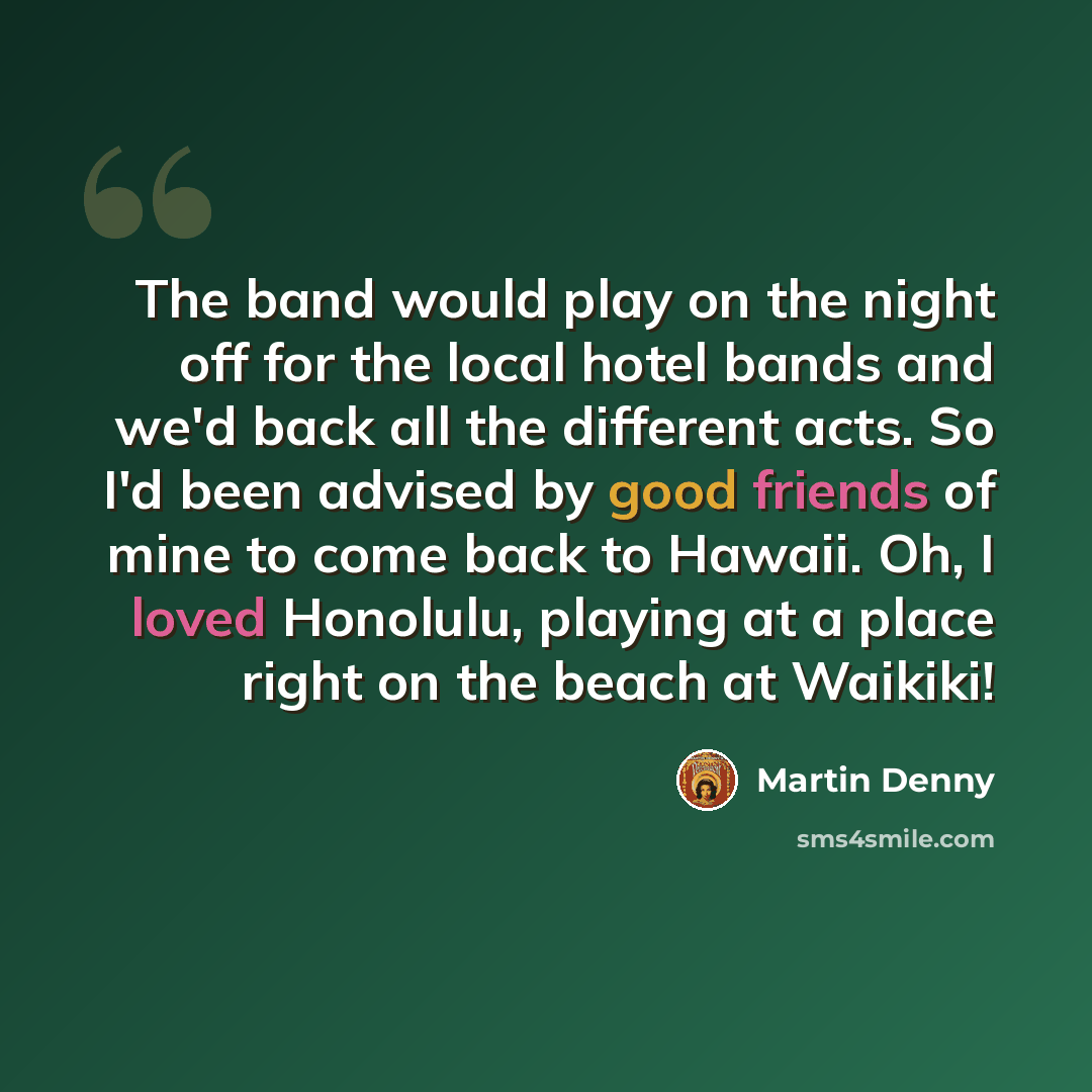 “The band would play on the night off for the local hotel bands and we'd back all the different acts. So I'd been advised by good friends of mine to come back to Hawaii. Oh, I loved Honolulu, playing at a place right on the beach at Waikiki!” quote by Martin Denny