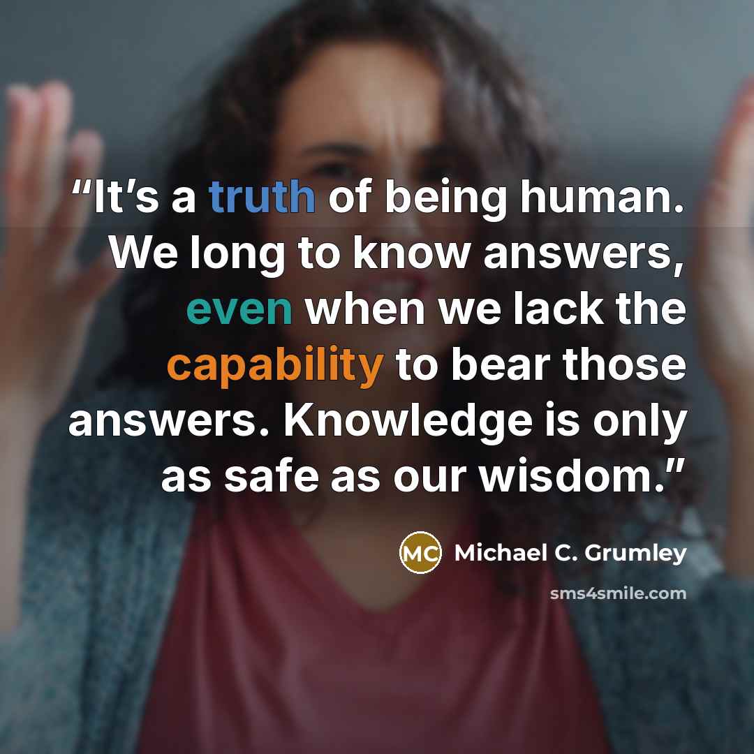 “It’s a truth of being human. We long to know answers, even when we lack the capability to bear those answers. Knowledge is only as safe as our wisdom.” quote by Michael C. Grumley