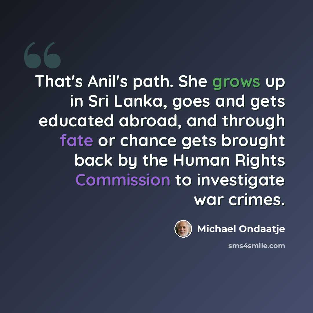 “That's Anil's path. She grows up in Sri Lanka, goes and gets educated abroad, and through fate or chance gets brought back by the Human Rights Commission to investigate war crimes.” quote by Michael Ondaatje