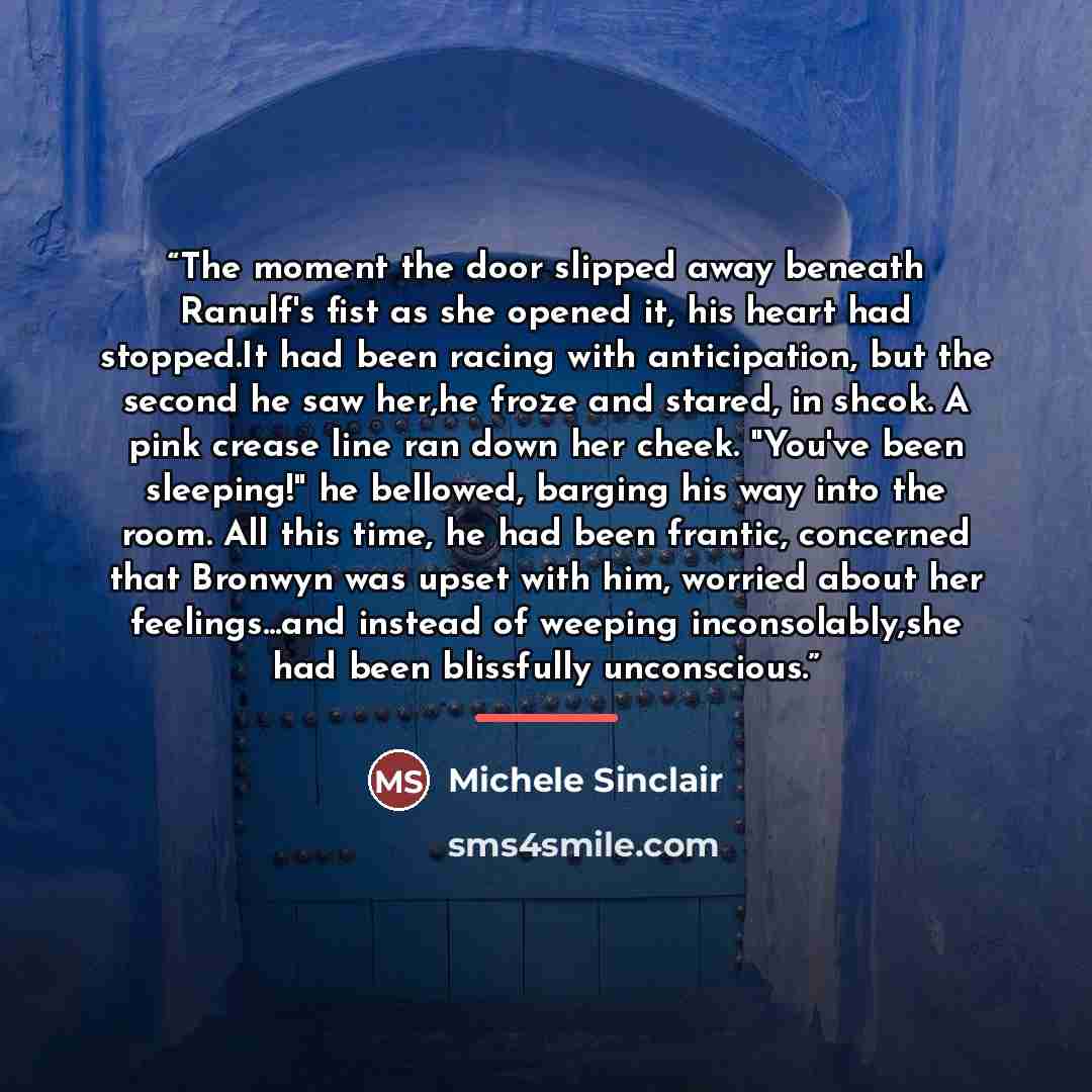“The moment the door slipped away beneath Ranulf's fist as she opened it, his heart had stopped.It had been racing with anticipation, but the second he saw her,he froze and stared, in shcok. A pink crease line ran down her cheek. "You've been sleeping!" he bellowed, barging his way into the room…” quote by Michele Sinclair
