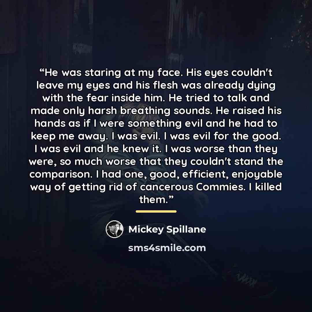 “He was staring at my face. His eyes couldn't leave my eyes and his flesh was already dying with the fear inside him. He tried to talk and made only harsh breathing sounds. He raised his hands as if I were something evil and he had to keep me away. I was evil. I was evil for the good. I was evil…” quote by Mickey Spillane