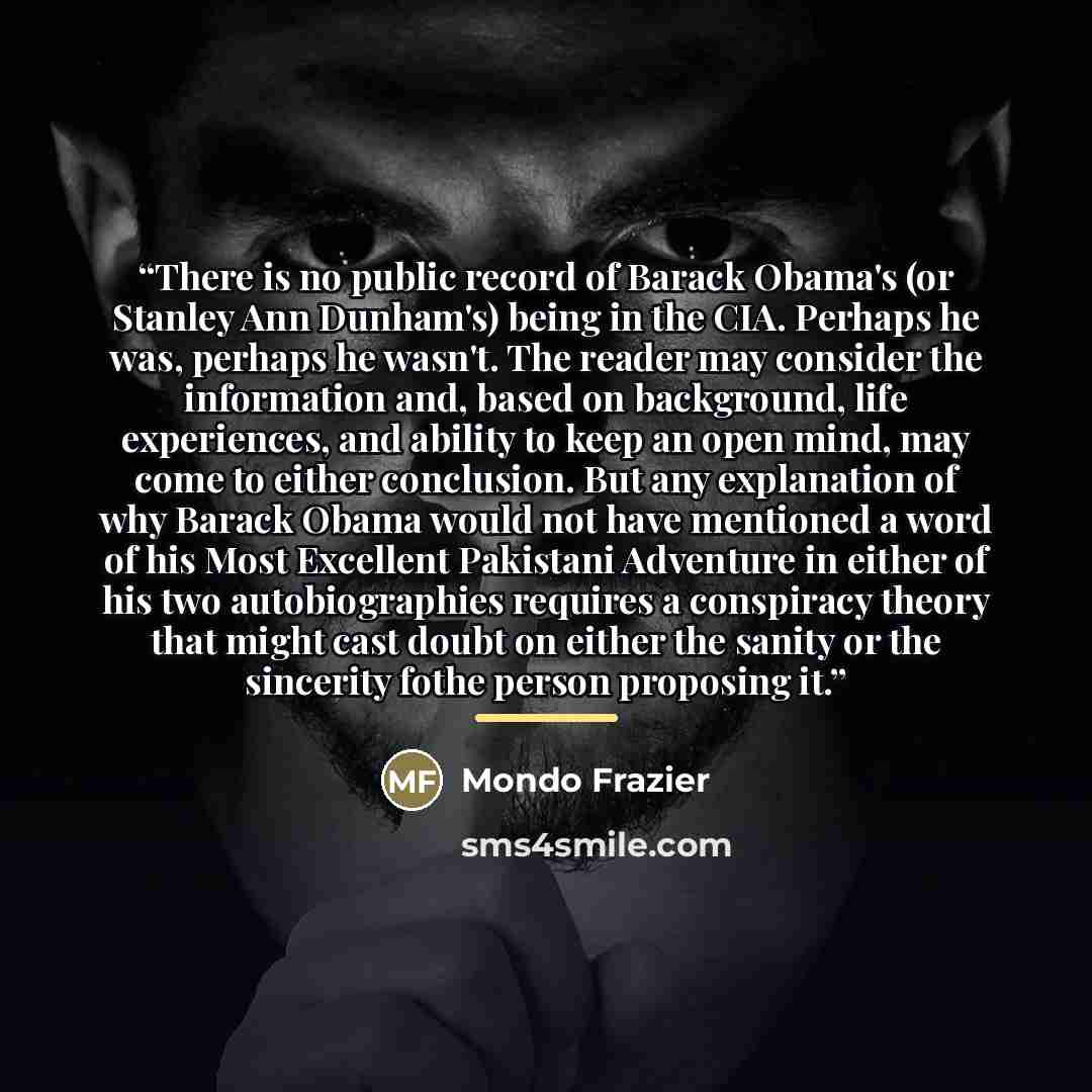 “There is no public record of Barack Obama's (or Stanley Ann Dunham's) being in the CIA. Perhaps he was, perhaps he wasn't. The reader may consider the information and, based on background, life experiences, and ability to keep an open mind, may come to either conclusion. But any explanation of why…” quote by Mondo Frazier