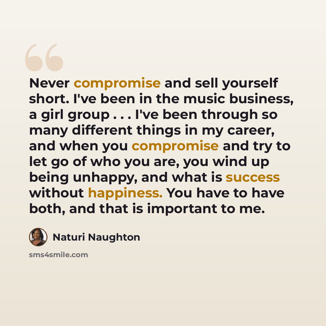 “Never compromise and sell yourself short. I've been in the music business, a girl group . . . I've been through so many different things in my career, and when you compromise and try to let go of who you are, you wind up being unhappy, and what is success without happiness. You have to have both…” quote by Naturi Naughton
