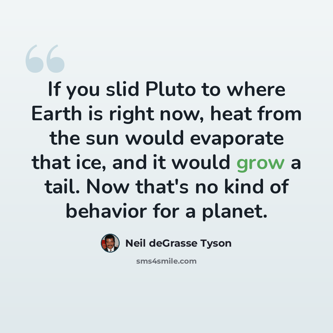 “If you slid Pluto to where Earth is right now, heat from the sun would evaporate that ice, and it would grow a tail. Now that's no kind of behavior for a planet.” quote by Neil deGrasse Tyson