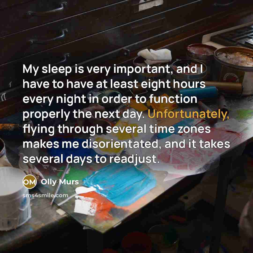 “My sleep is very important, and I have to have at least eight hours every night in order to function properly the next day. Unfortunately, flying through several time zones makes me disorientated, and it takes several days to readjust.” quote by Olly Murs
