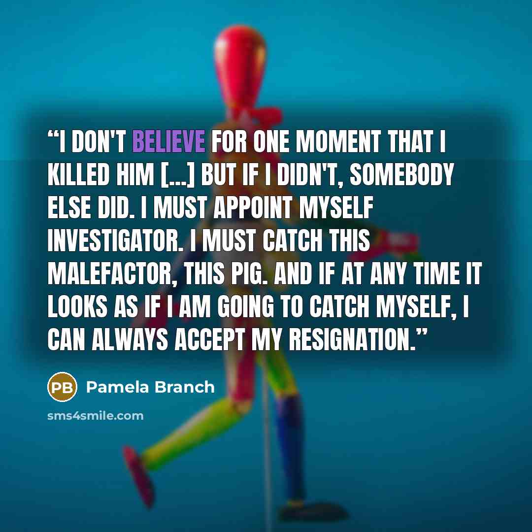 “I don't believe for one moment that I killed him [...] But if I didn't, somebody else did. I must appoint myself Investigator. I must catch this malefactor, this pig. And if at any time it looks as if I am going to catch myself, I can always accept my resignation.” quote by Pamela Branch
