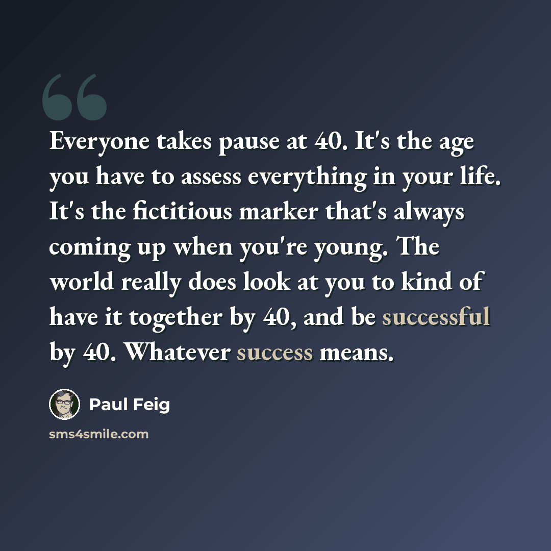 “Everyone takes pause at 40. It's the age you have to assess everything in your life. It's the fictitious marker that's always coming up when you're young. The world really does look at you to kind of have it together by 40, and be successful by 40. Whatever success means.” quote by Paul Feig