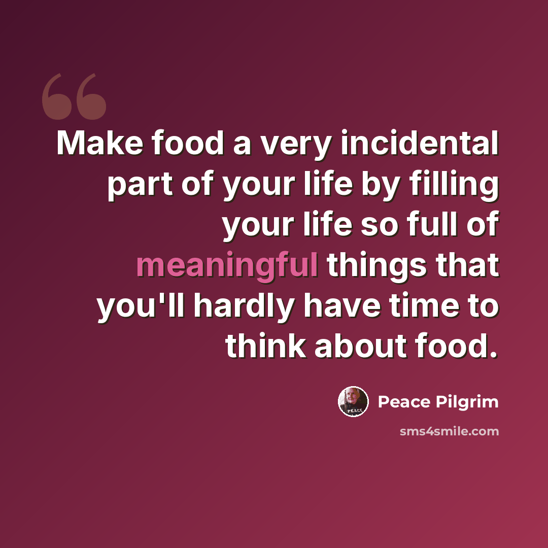 “Make food a very incidental part of your life by filling your life so full of meaningful things that you'll hardly have time to think about food.” quote by Peace Pilgrim