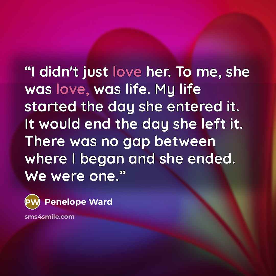 “I didn't just love her. To me, she was love, was life. My life started the day she entered it. It would end the day she left it. There was no gap between where I began and she ended. We were one.” quote by Penelope Ward