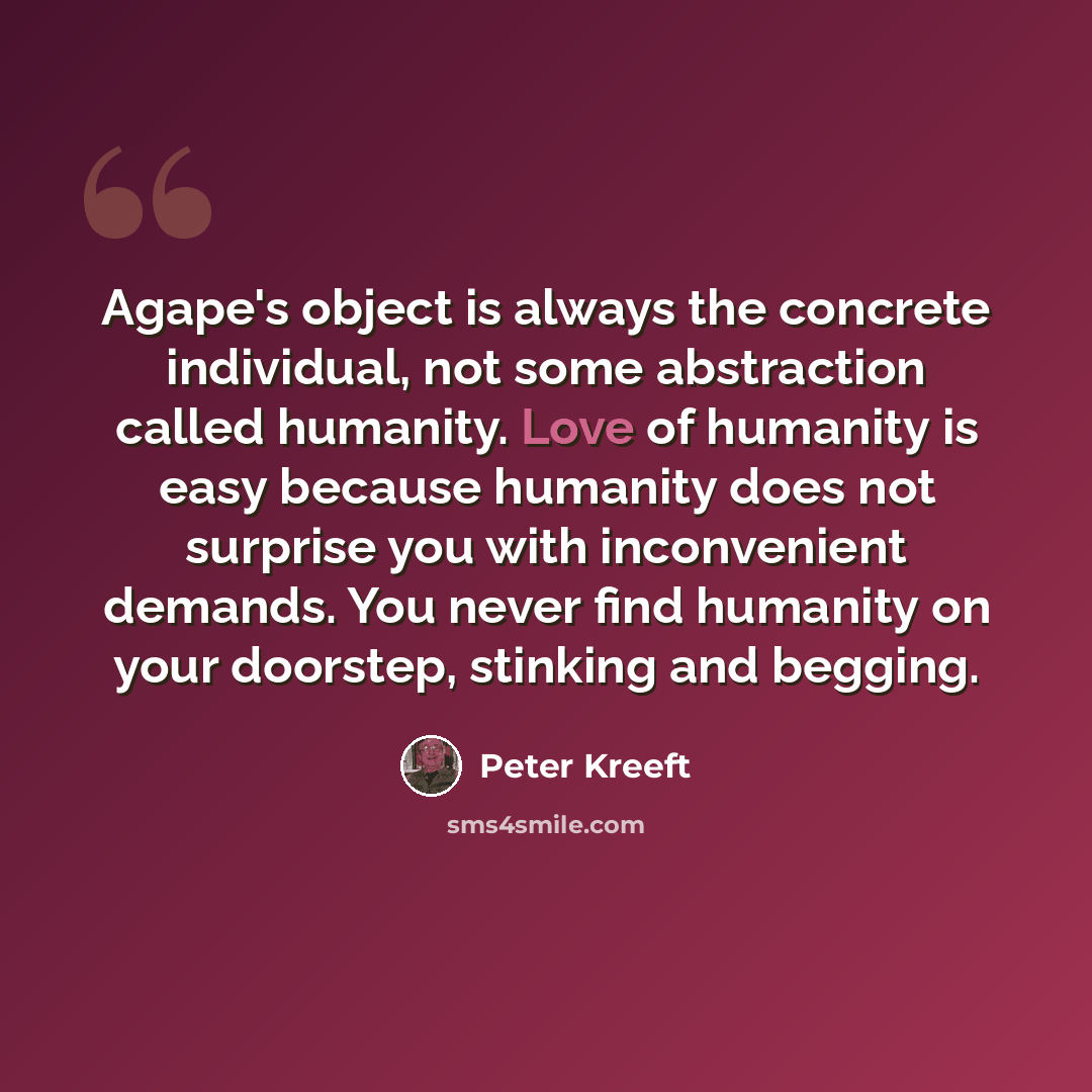 “Agape's object is always the concrete individual, not some abstraction called humanity. Love of humanity is easy because humanity does not surprise you with inconvenient demands. You never find humanity on your doorstep, stinking and begging.” quote by Peter Kreeft