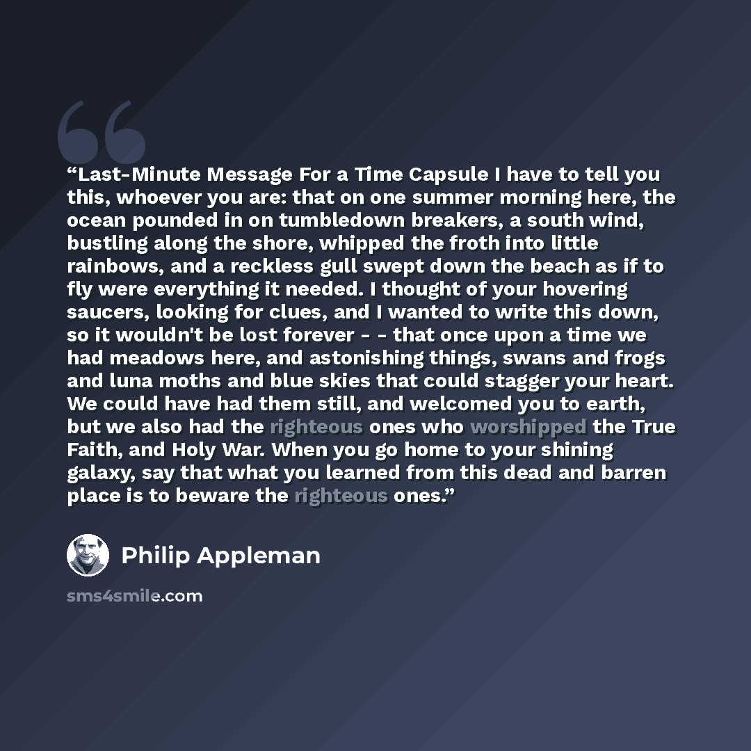 “Last-Minute Message For a Time Capsule I have to tell you this, whoever you are: that on one summer morning here, the ocean pounded in on tumbledown breakers, a south wind, bustling along the shore, whipped the froth into little rainbows, and a reckless gull swept down the beach as if to fly were…” quote by Philip Appleman