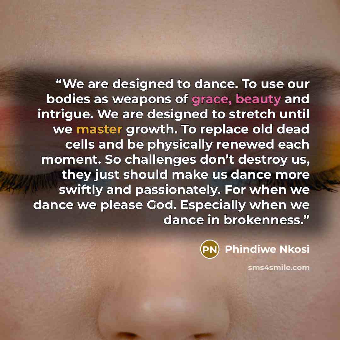 “We are designed to dance. To use our bodies as weapons of grace, beauty and intrigue. We are designed to stretch until we master growth. To replace old dead cells and be physically renewed each moment. So challenges don’t destroy us, they just should make us dance more swiftly and passionately…” quote by Phindiwe Nkosi