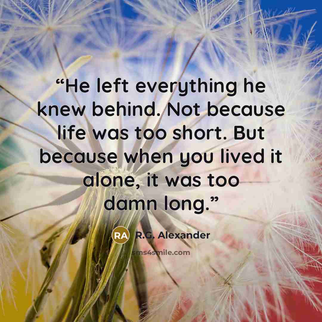 “He left everything he knew behind. Not because life was too short. But because when you lived it alone, it was too damn long.” quote by R.G. Alexander