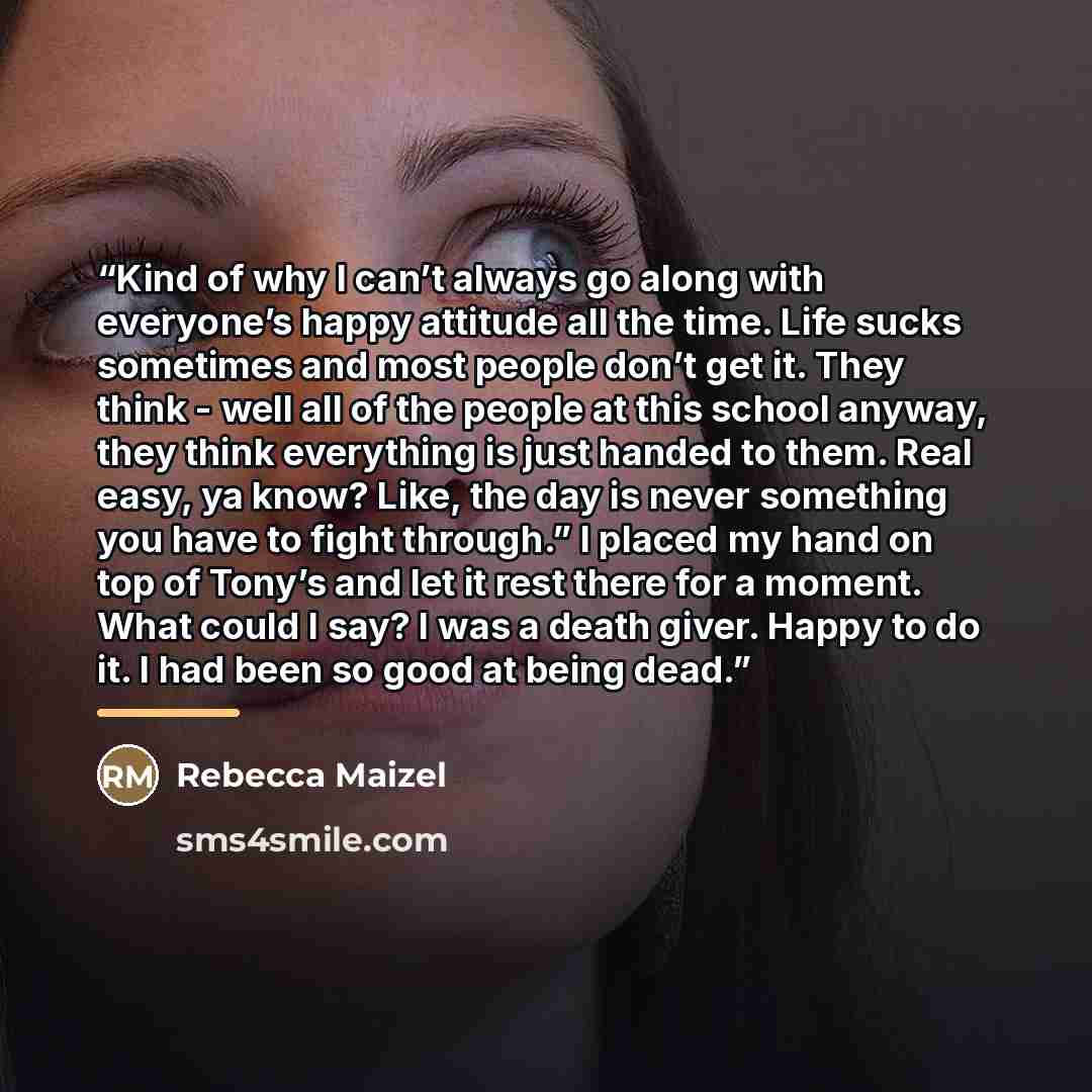 “Kind of why I can’t always go along with everyone’s happy attitude all the time. Life sucks sometimes and most people don’t get it. They think - well all of the people at this school anyway, they think everything is just handed to them. Real easy, ya know? Like, the day is never something you have…” quote by Rebecca Maizel