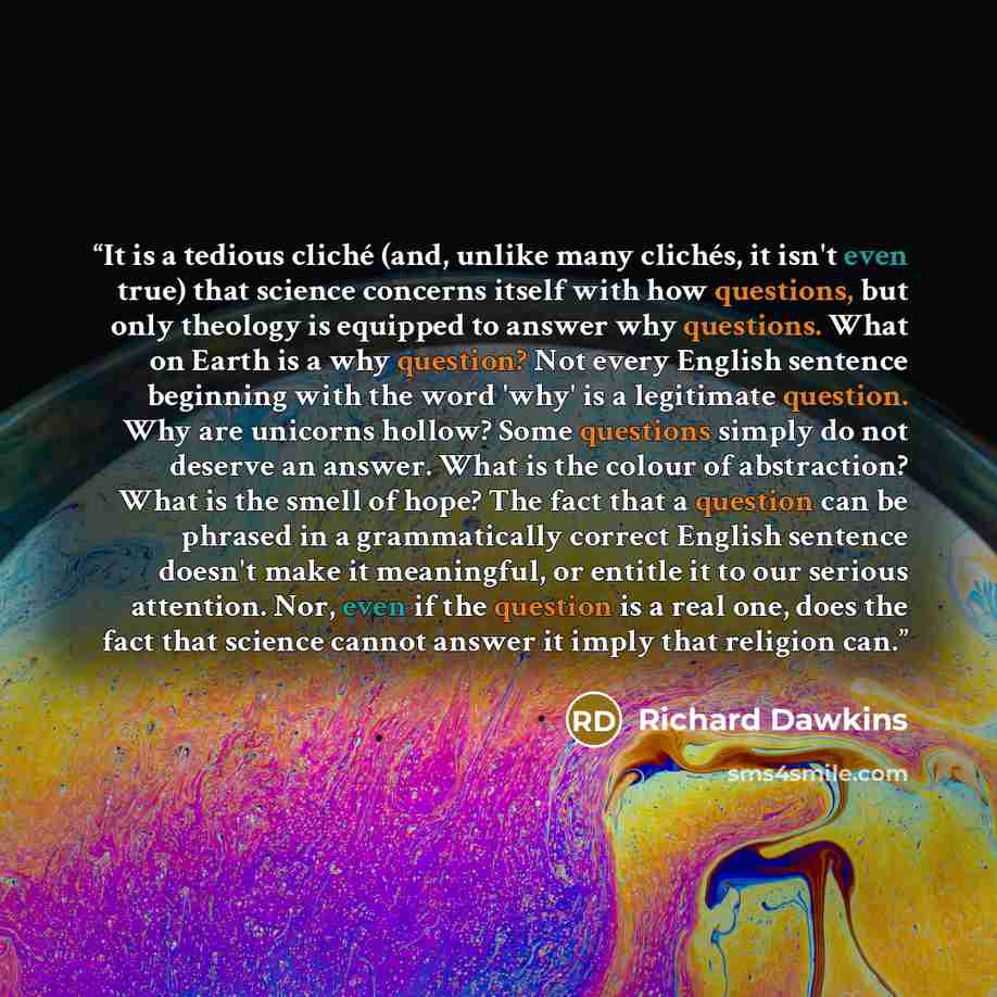“It is a tedious cliché (and, unlike many clichés, it isn't even true) that science concerns itself with how questions, but only theology is equipped to answer why questions. What on Earth is a why question? Not every English sentence beginning with the word 'why' is a legitimate question. Why are…” quote by Richard Dawkins