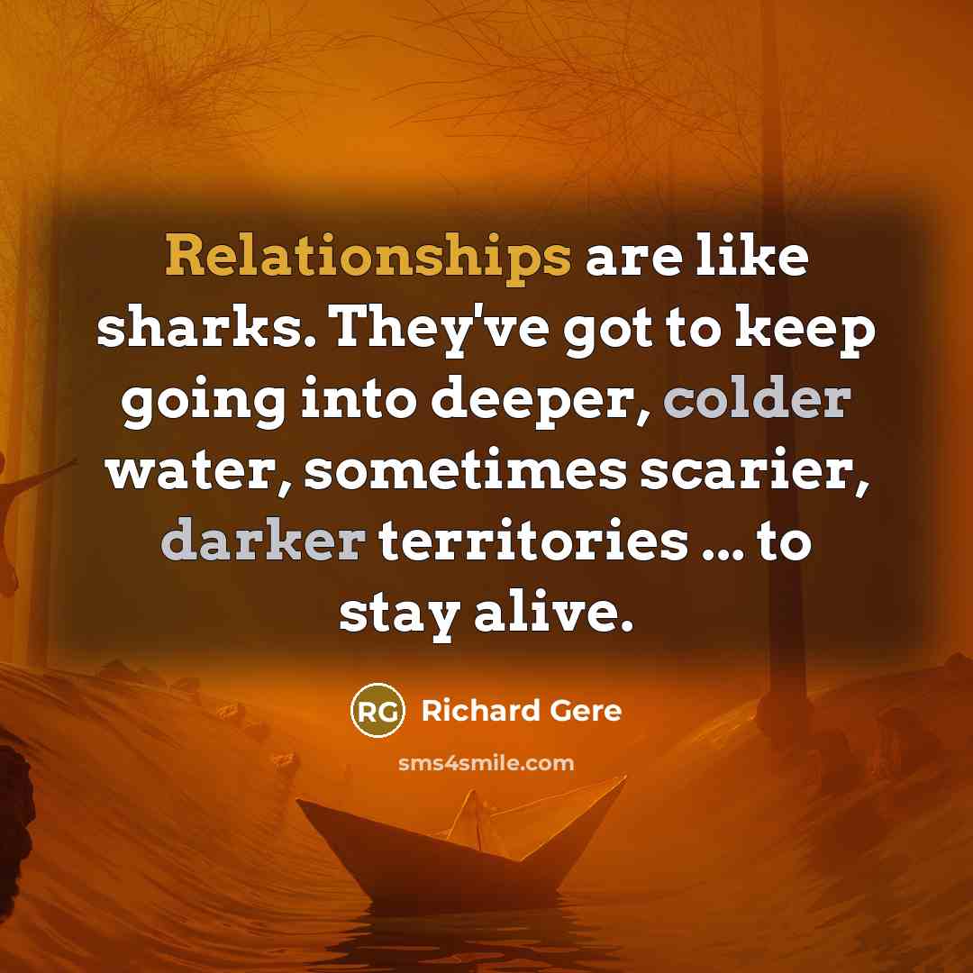 “Relationships are like sharks. They've got to keep going into deeper, colder water, sometimes scarier, darker territories ... to stay alive.” quote by Richard Gere