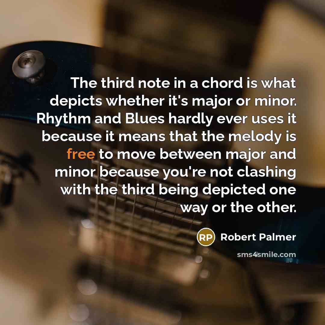 “The third note in a chord is what depicts whether it's major or minor. Rhythm and Blues hardly ever uses it because it means that the melody is free to move between major and minor because you're not clashing with the third being depicted one way or the other.” quote by Robert Palmer