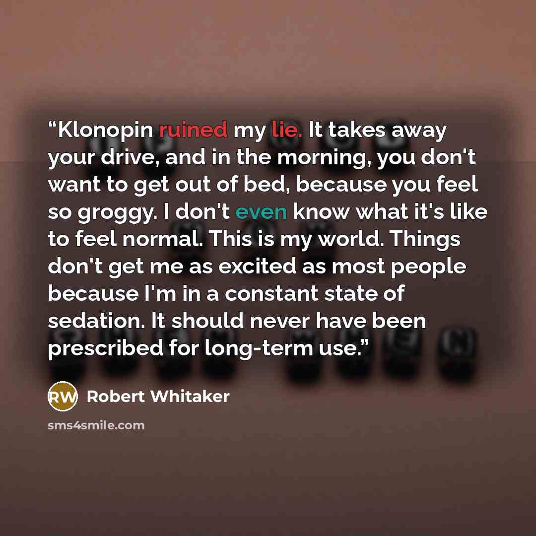 “Klonopin ruined my lie. It takes away your drive, and in the morning, you don't want to get out of bed, because you feel so groggy. I don't even know what it's like to feel normal. This is my world. Things don't get me as excited as most people because I'm in a constant state of sedation. It…” quote by Robert Whitaker