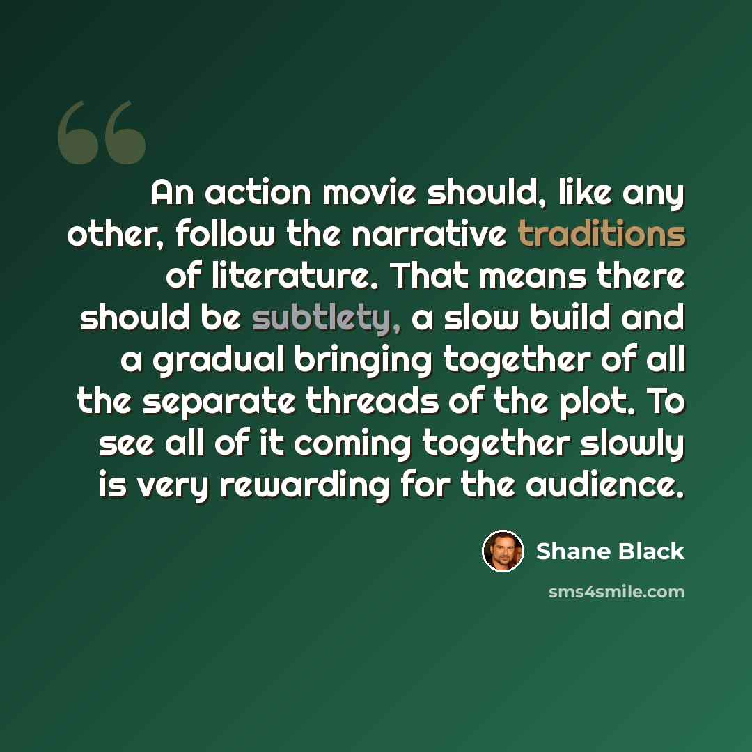 “An action movie should, like any other, follow the narrative traditions of literature. That means there should be subtlety, a slow build and a gradual bringing together of all the separate threads of the plot. To see all of it coming together slowly is very rewarding for the audience.” quote by Shane Black