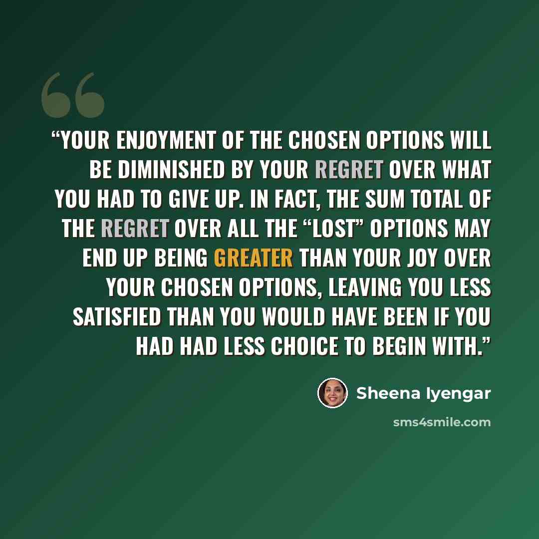 “Your enjoyment of the chosen options will be diminished by your regret over what you had to give up. In fact, the sum total of the regret over all the “lost” options may end up being greater than your joy over your chosen options, leaving you less satisfied than you would have been if you had had…” quote by Sheena Iyengar