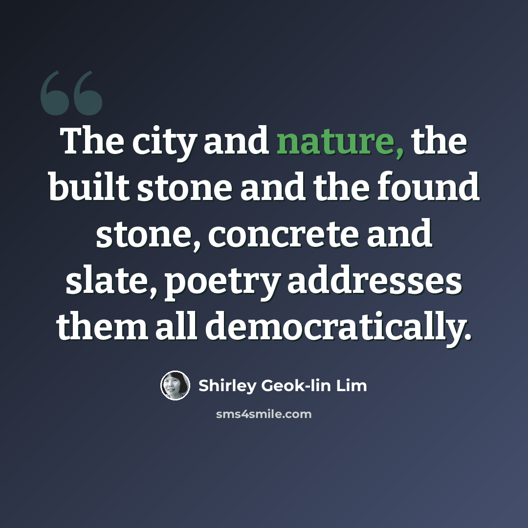 “The city and nature, the built stone and the found stone, concrete and slate, poetry addresses them all democratically.” quote by Shirley Geok-lin Lim