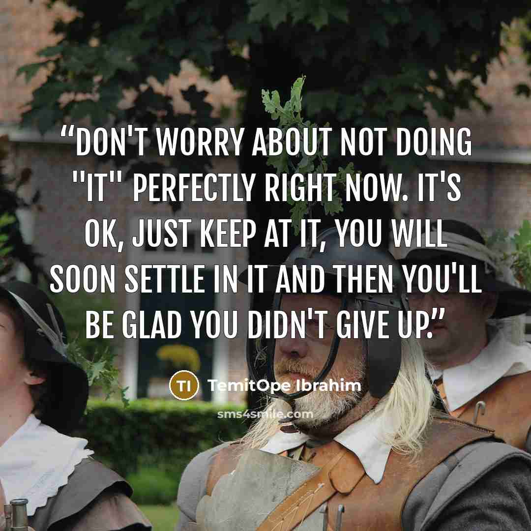 “Don't worry about not doing "it" perfectly right now. It's ok, just keep at it, you will soon settle in it and then you'll be glad you didn't give up.” quote by TemitOpe Ibrahim