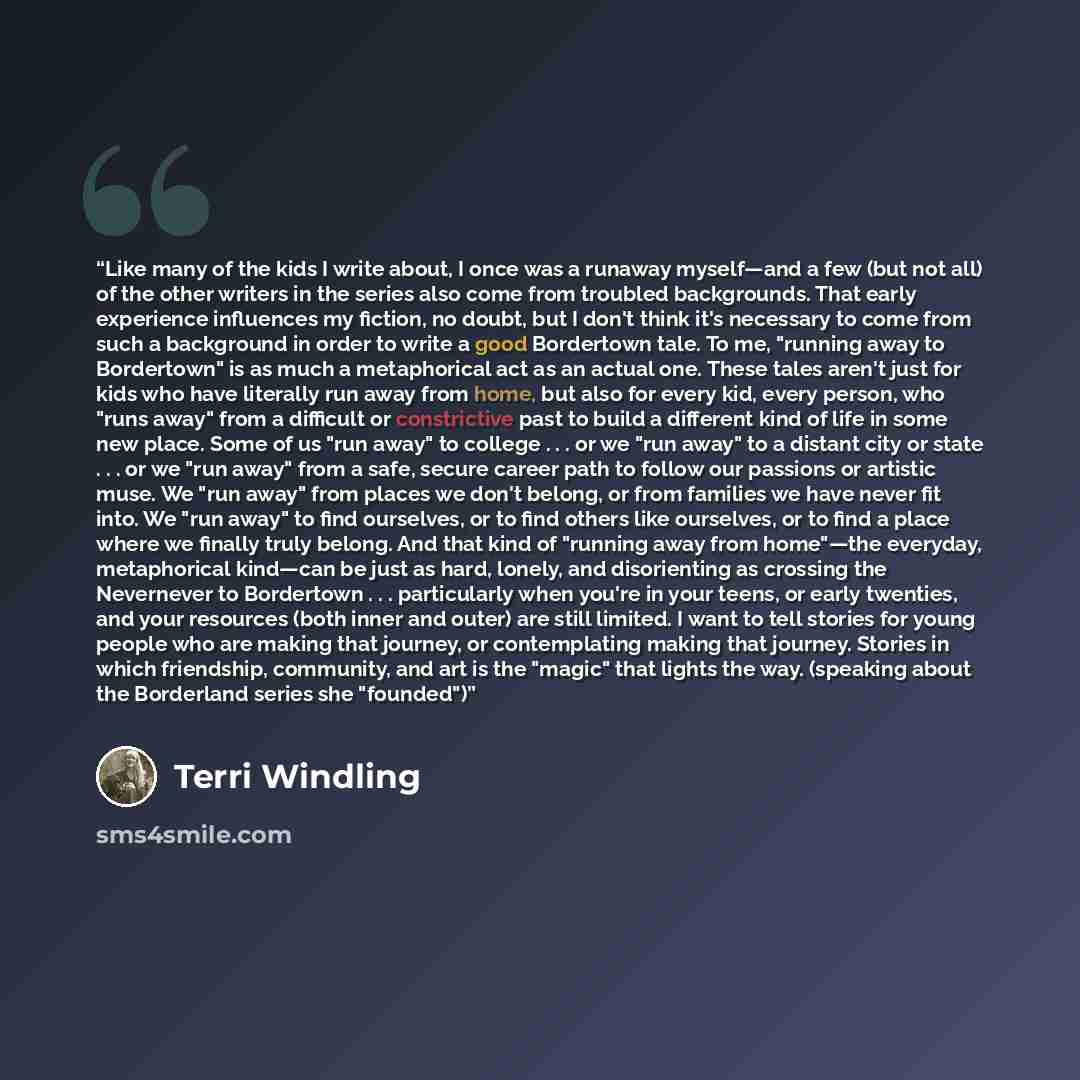 “Like many of the kids I write about, I once was a runaway myself—and a few (but not all) of the other writers in the series also come from troubled backgrounds. That early experience influences my fiction, no doubt, but I don't think it's necessary to come from such a background in order to write…” quote by Terri Windling
