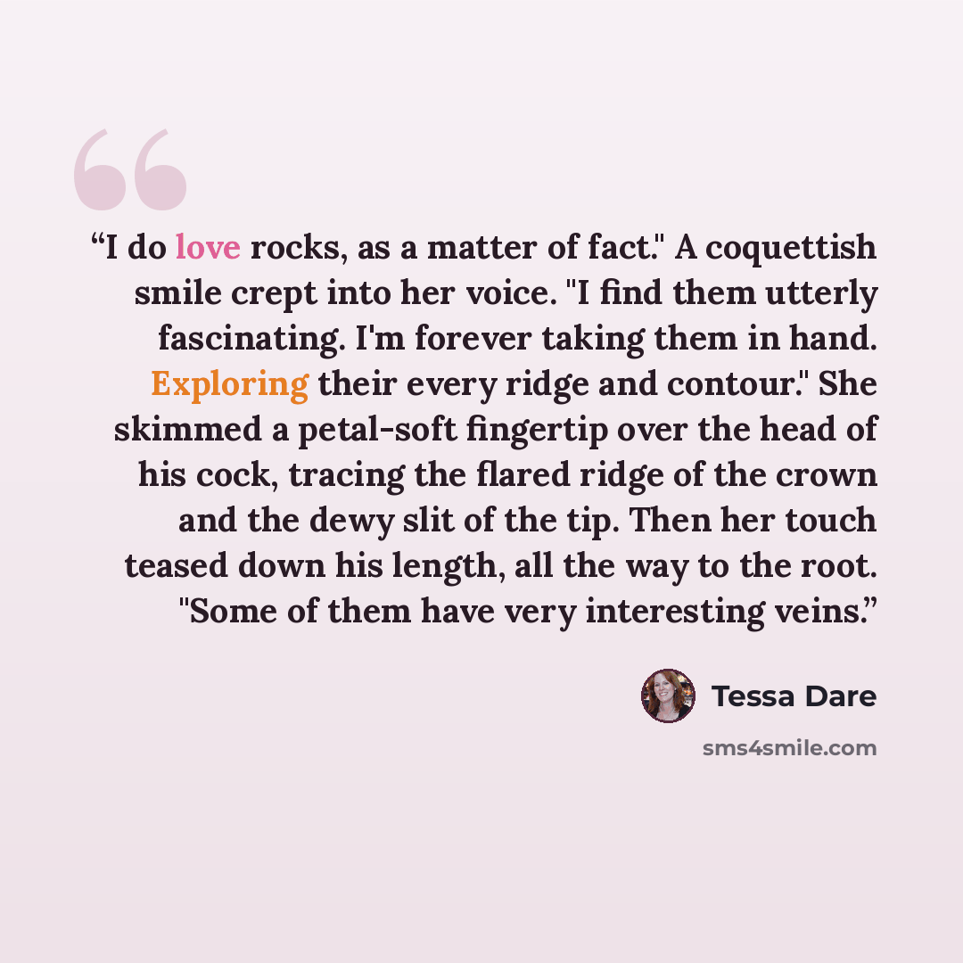 “I do love rocks, as a matter of fact." A coquettish smile crept into her voice. "I find them utterly fascinating. I'm forever taking them in hand. Exploring their every ridge and contour." She skimmed a petal-soft fingertip over the head of his cock, tracing the flared ridge of the crown and the…” quote by Tessa Dare
