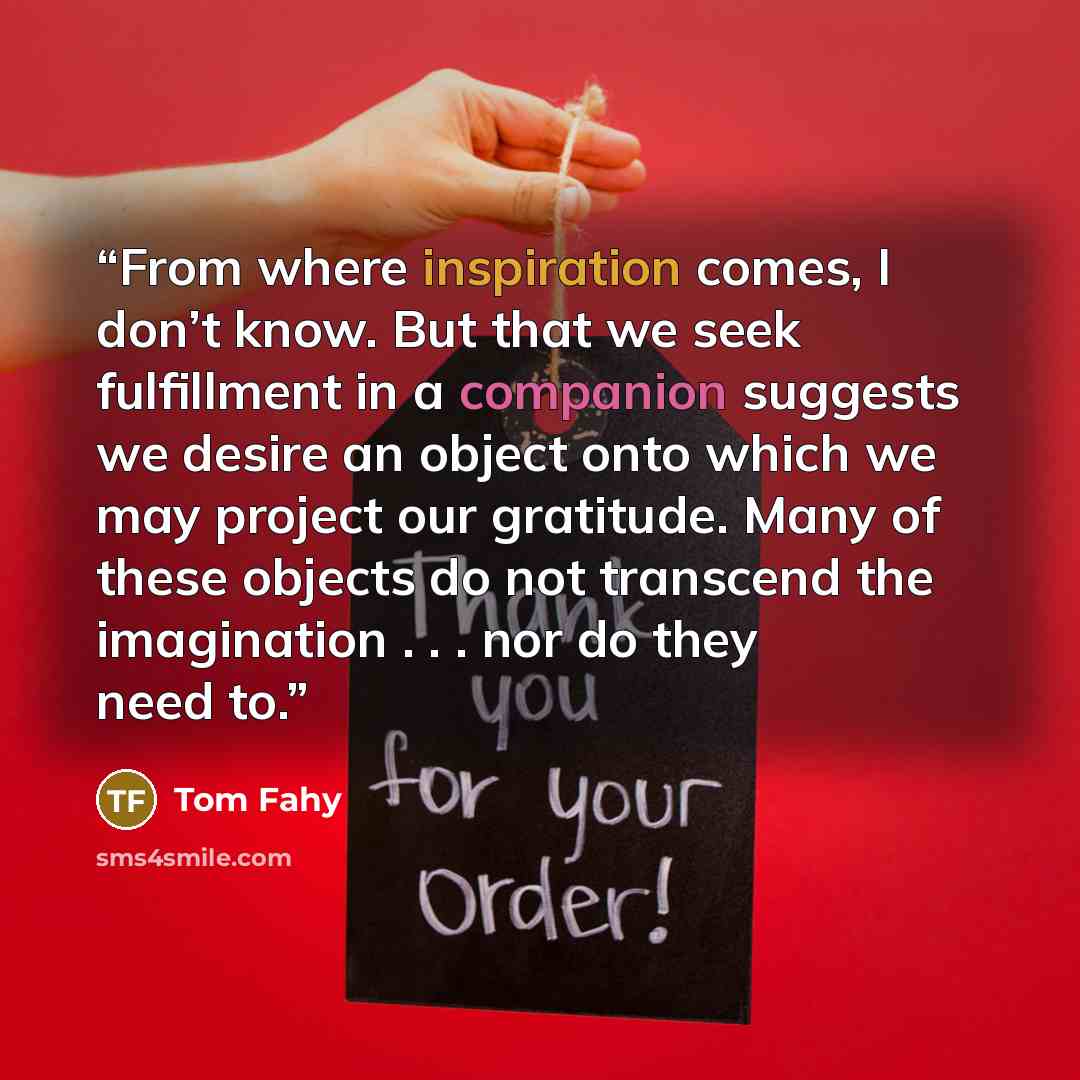 “From where inspiration comes, I don’t know. But that we seek fulfillment in a companion suggests we desire an object onto which we may project our gratitude. Many of these objects do not transcend the imagination . . . nor do they need to.” quote by Tom Fahy