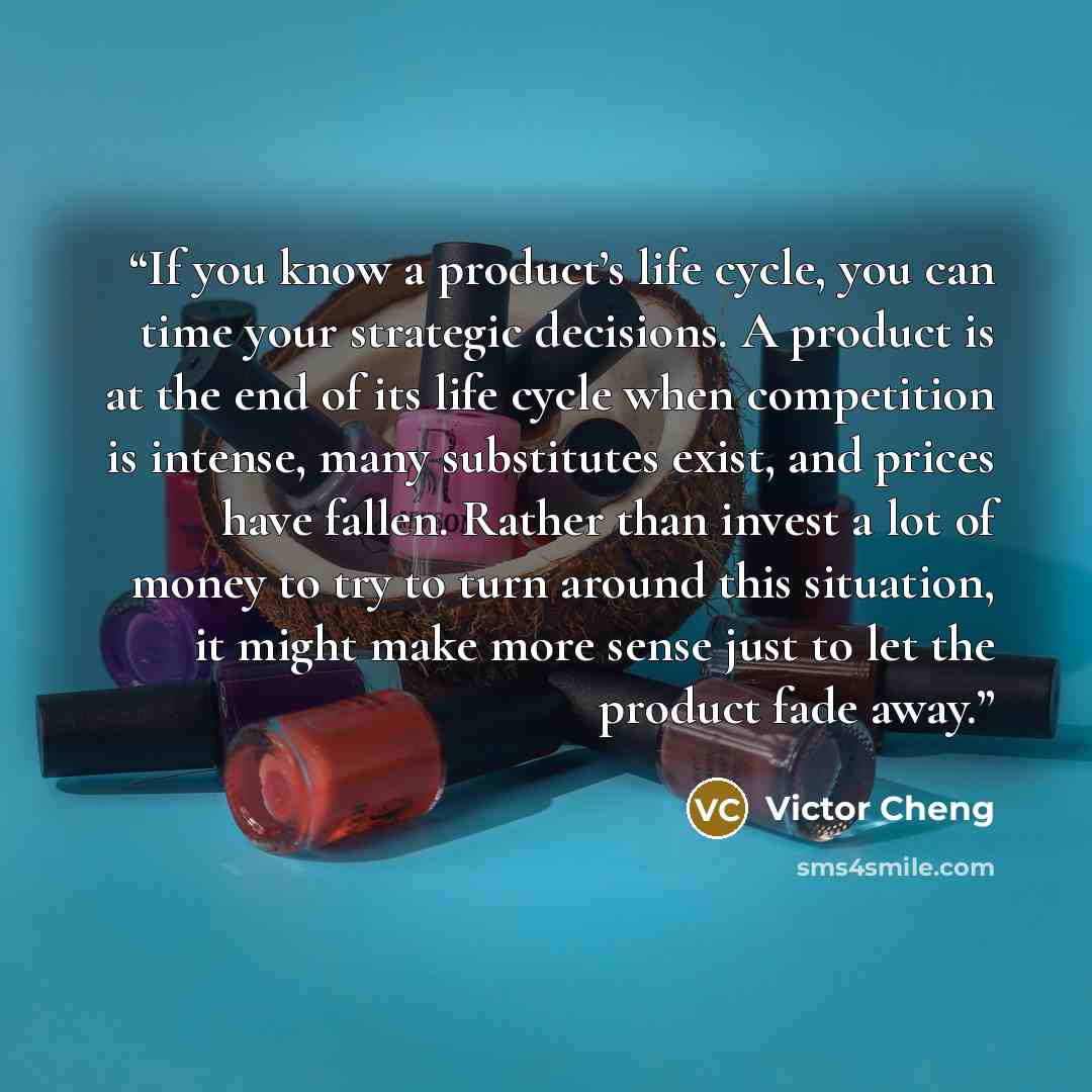 “If you know a product’s life cycle, you can time your strategic decisions. A product is at the end of its life cycle when competition is intense, many substitutes exist, and prices have fallen. Rather than invest a lot of money to try to turn around this situation, it might make more sense just to…” quote by Victor Cheng