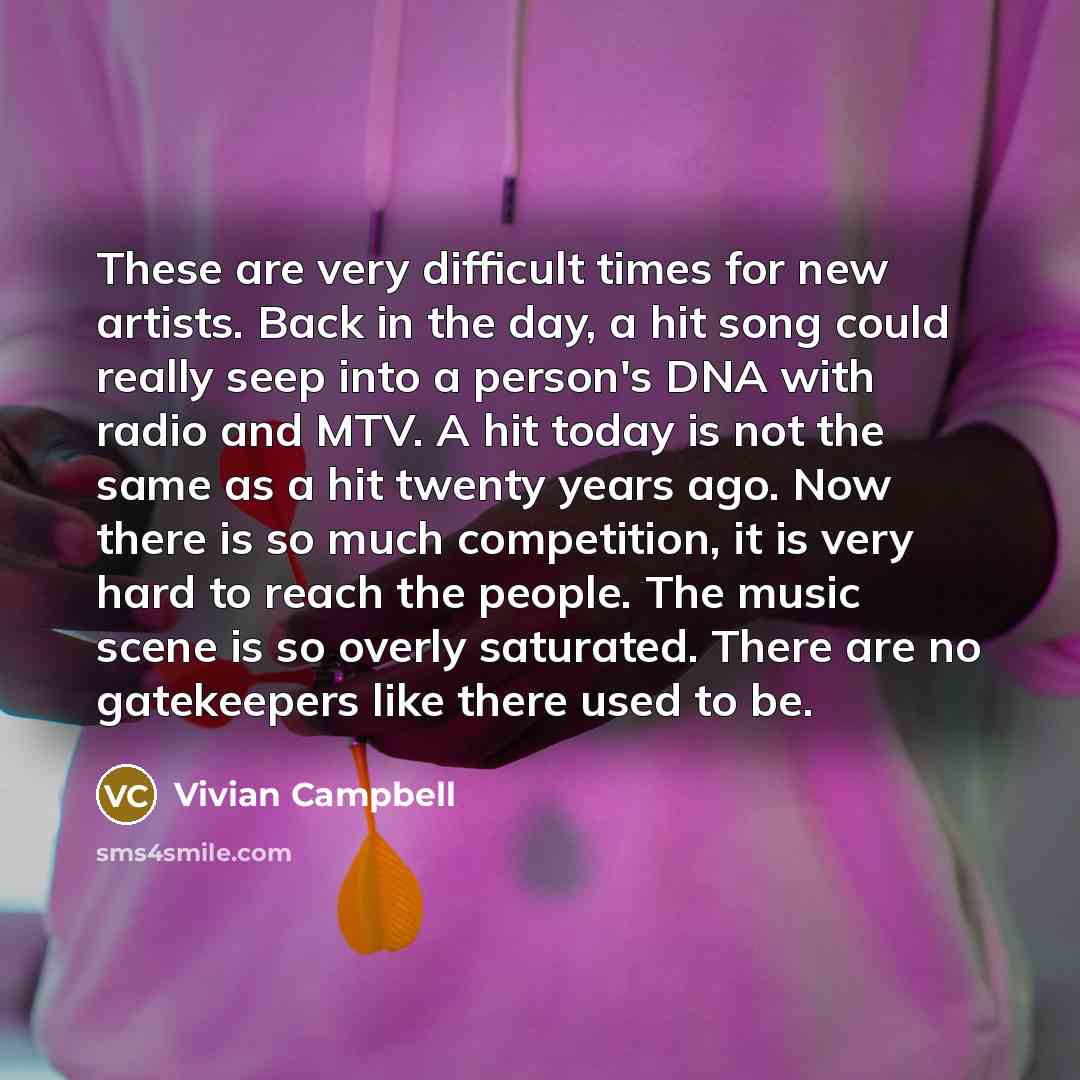 “These are very difficult times for new artists. Back in the day, a hit song could really seep into a person's DNA with radio and MTV. A hit today is not the same as a hit twenty years ago. Now there is so much competition, it is very hard to reach the people. The music scene is so overly…” quote by Vivian Campbell